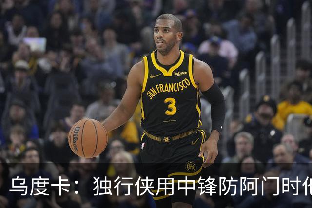 乌度卡：独行侠用中锋防阿门时他表现得不错 我们早就演练过