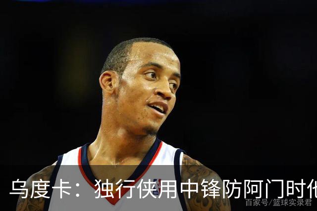 乌度卡：独行侠用中锋防阿门时他表现得不错 我们早就演练过